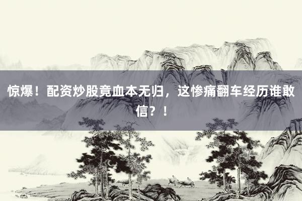 惊爆！配资炒股竟血本无归，这惨痛翻车经历谁敢信？！
