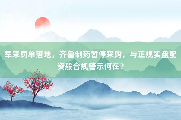 军采罚单落地，齐鲁制药暂停采购，与正规实盘配资般合规警示何在？