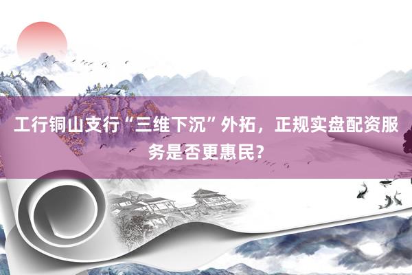 工行铜山支行“三维下沉”外拓,正规实盘配资服务是否更惠民?