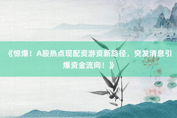 《惊爆！A股热点现配资游资新路径，突发消息引爆资金流向！》