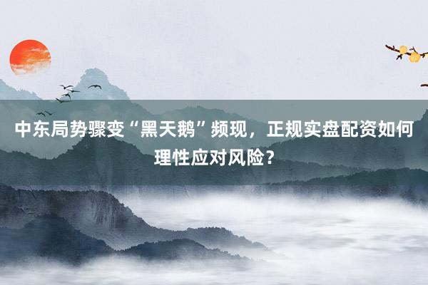 中东局势骤变“黑天鹅”频现，正规实盘配资如何理性应对风险？