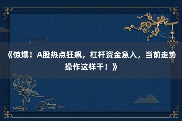 《惊爆！A股热点狂飙，杠杆资金急入，当前走势操作这样干！》