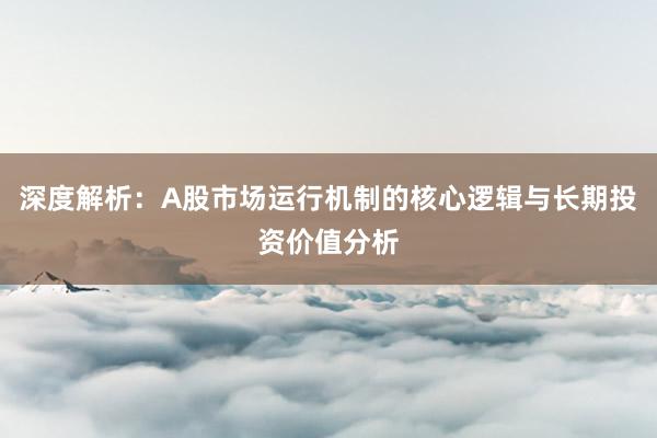 深度解析：A股市场运行机制的核心逻辑与长期投资价值分析