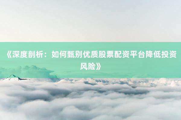 《深度剖析：如何甄别优质股票配资平台降低投资风险》
