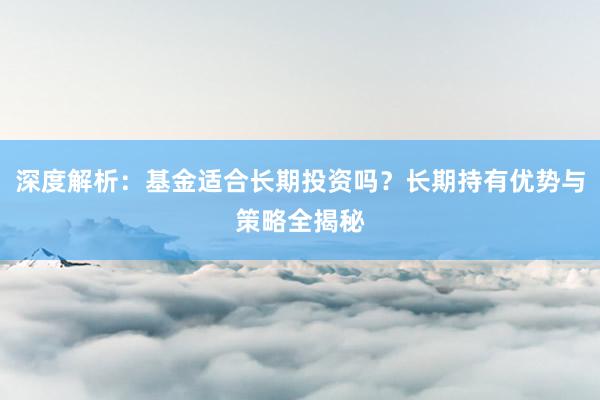 深度解析：基金适合长期投资吗？长期持有优势与策略全揭秘