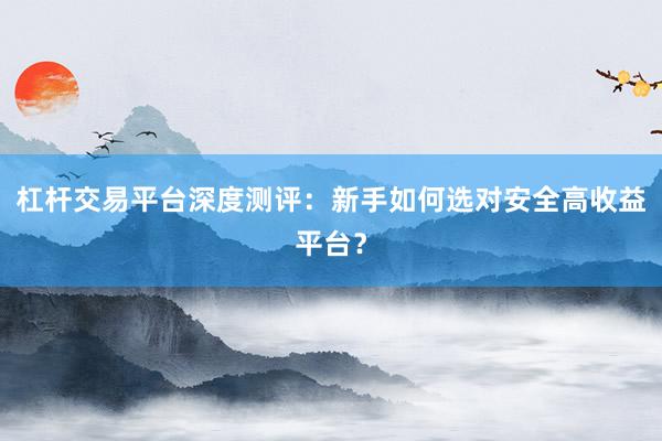 杠杆交易平台深度测评:新手如何选对安全高收益平台?