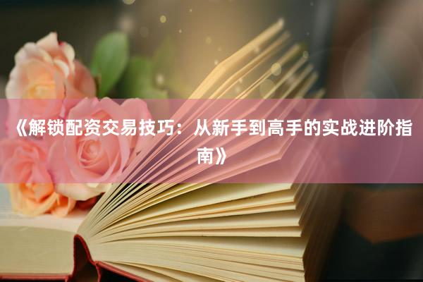 《解锁配资交易技巧：从新手到高手的实战进阶指南》