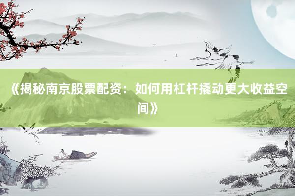《揭秘南京股票配资：如何用杠杆撬动更大收益空间》