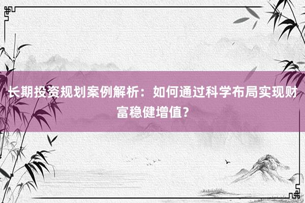 长期投资规划案例解析：如何通过科学布局实现财富稳健增值？