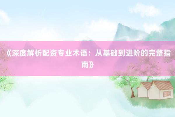 《深度解析配资专业术语：从基础到进阶的完整指南》