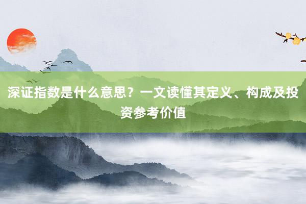 深证指数是什么意思？一文读懂其定义、构成及投资参考价值