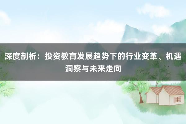 深度剖析：投资教育发展趋势下的行业变革、机遇洞察与未来走向