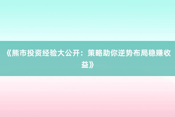 《熊市投资经验大公开：策略助你逆势布局稳赚收益》