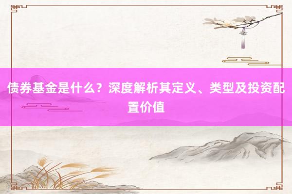 债券基金是什么？深度解析其定义、类型及投资配置价值