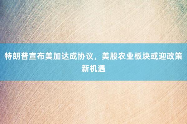 特朗普宣布美加达成协议，美股农业板块或迎政策新机遇