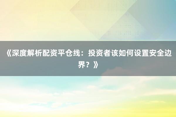 《深度解析配资平仓线：投资者该如何设置安全边界？》