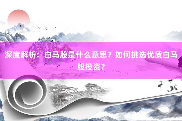 深度解析：白马股是什么意思？如何挑选优质白马股投资？