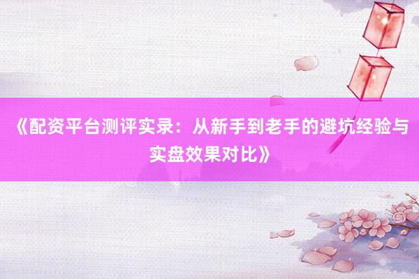 《配资平台测评实录：从新手到老手的避坑经验与实盘效果对比》
