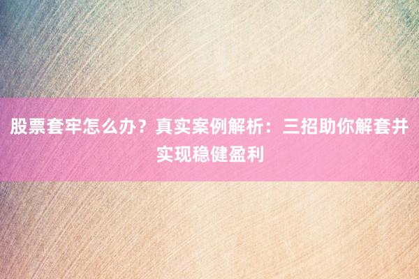 股票套牢怎么办？真实案例解析：三招助你解套并实现稳健盈利