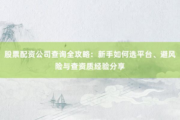 股票配资公司查询全攻略：新手如何选平台、避风险与查资质经验分享