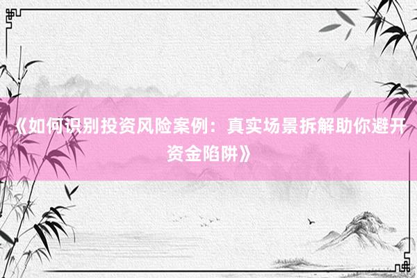《如何识别投资风险案例：真实场景拆解助你避开资金陷阱》