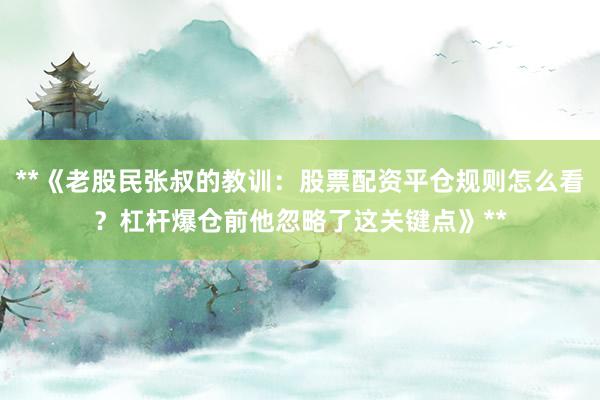 **《老股民张叔的教训：股票配资平仓规则怎么看？杠杆爆仓前他忽略了这关键点》**
