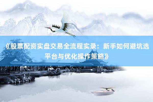 《股票配资实盘交易全流程实录：新手如何避坑选平台与优化操作策略》