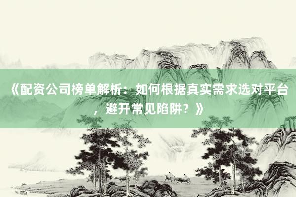 《配资公司榜单解析：如何根据真实需求选对平台，避开常见陷阱？》