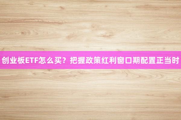 创业板ETF怎么买?把握政策红利窗口期配置正当时