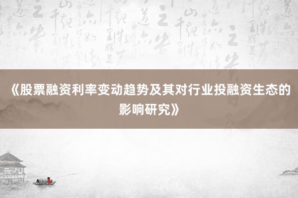 《股票融资利率变动趋势及其对行业投融资生态的影响研究》