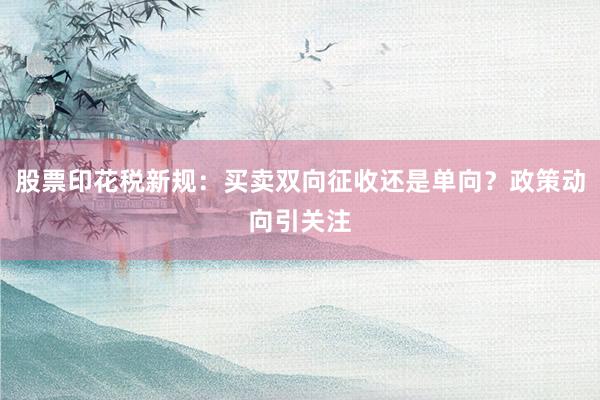 股票印花税新规：买卖双向征收还是单向？政策动向引关注