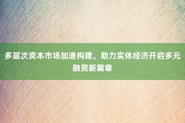 多层次资本市场加速构建，助力实体经济开启多元融资新篇章