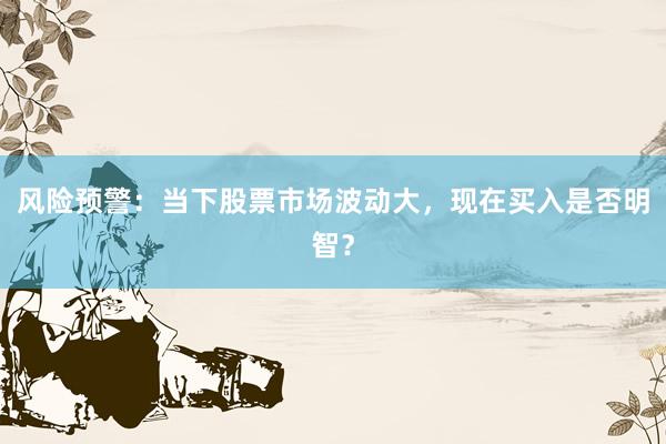 风险预警：当下股票市场波动大，现在买入是否明智？