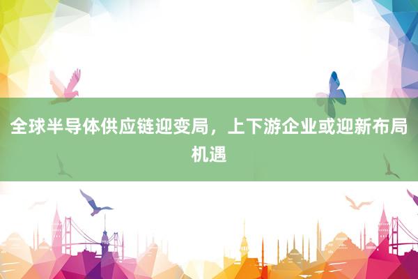 全球半导体供应链迎变局,上下游企业或迎新布局机遇