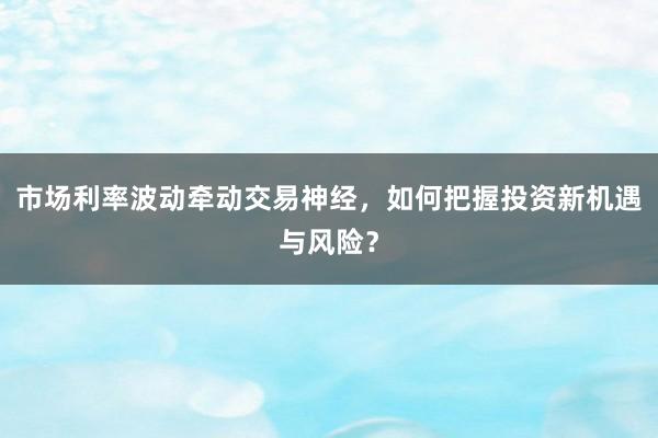 市场利率波动牵动交易神经,如何把握投资新机遇与风险?