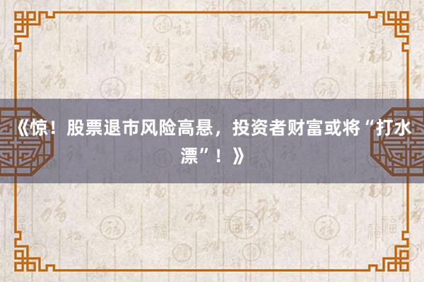 《惊！股票退市风险高悬，投资者财富或将“打水漂”！》