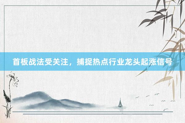 首板战法受关注，捕捉热点行业龙头起涨信号