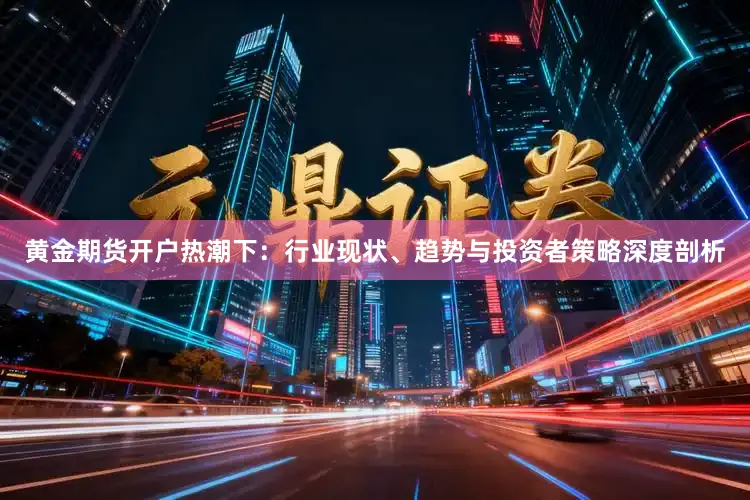 黄金期货开户热潮下：行业现状、趋势与投资者策略深度剖析