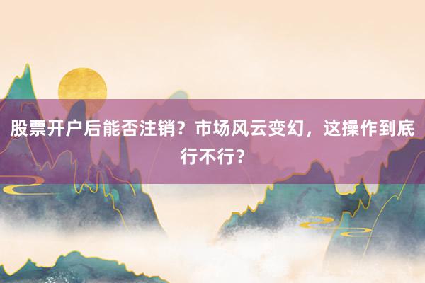 股票开户后能否注销？市场风云变幻，这操作到底行不行？