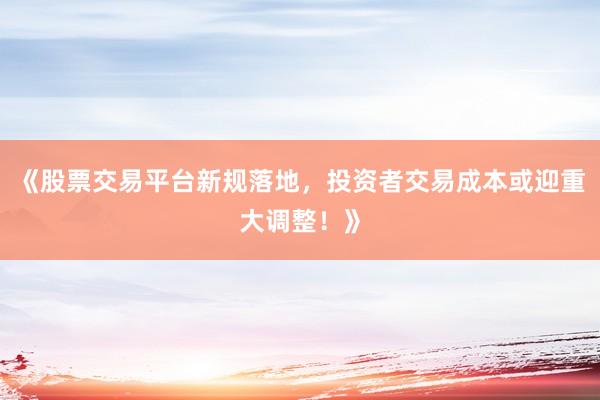 《股票交易平台新规落地，投资者交易成本或迎重大调整！》