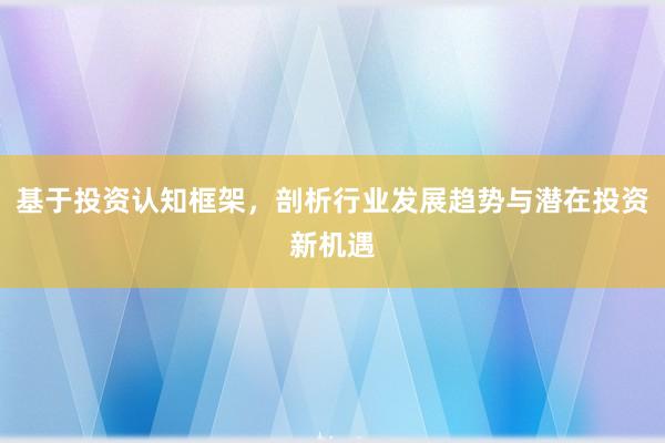 基于投资认知框架,剖析行业发展趋势与潜在投资新机遇
