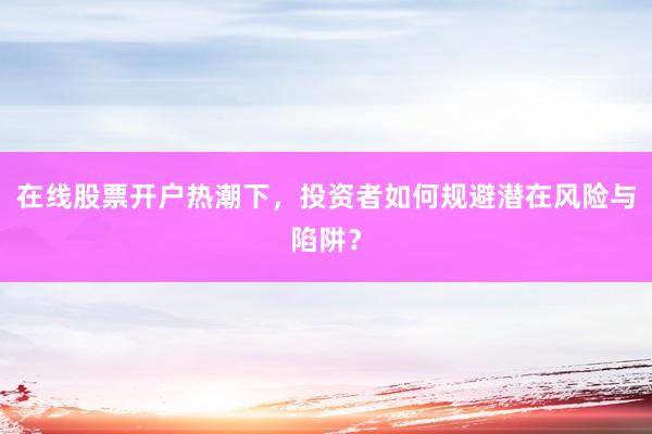 在线股票开户热潮下，投资者如何规避潜在风险与陷阱？