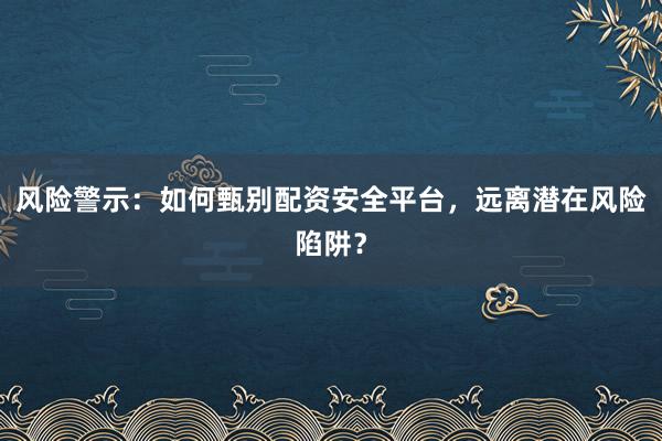 风险警示：如何甄别配资安全平台，远离潜在风险陷阱？
