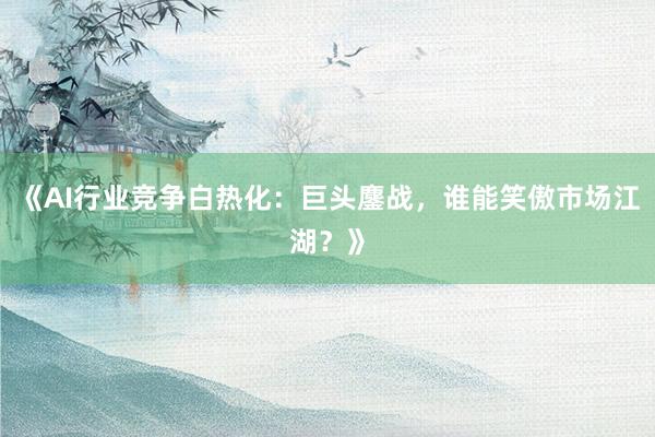 《AI行业竞争白热化：巨头鏖战，谁能笑傲市场江湖？》