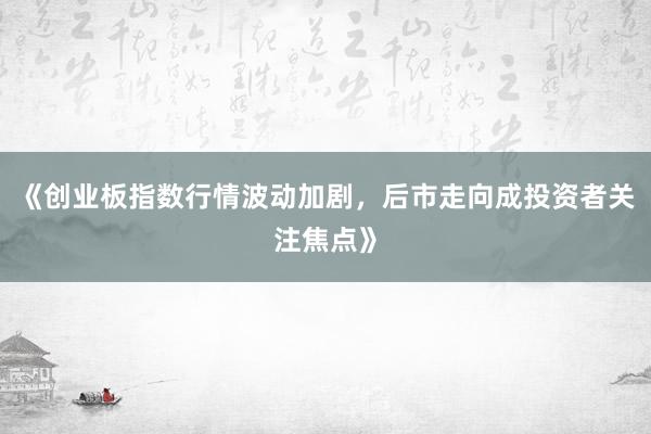 《创业板指数行情波动加剧,后市走向成投资者关注焦点》