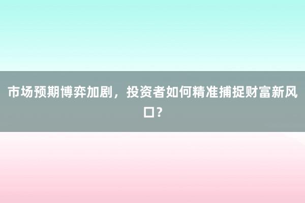 市场预期博弈加剧，投资者如何精准捕捉财富新风口？