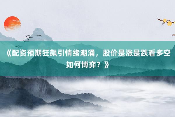 《配资预期狂飙引情绪潮涌，股价是涨是跌看多空如何博弈？》