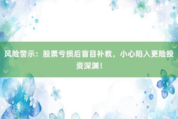 风险警示：股票亏损后盲目补救，小心陷入更险投资深渊！