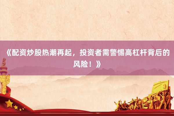 《配资炒股热潮再起，投资者需警惕高杠杆背后的风险！》