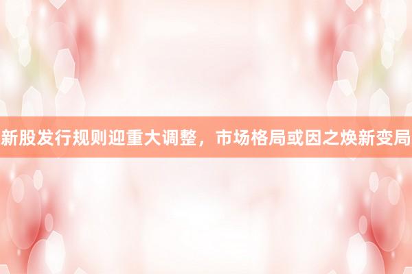 新股发行规则迎重大调整，市场格局或因之焕新变局
